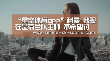 “星空体育app”科曼 我现在是荷兰队主帅 不希望讨论巴萨的传闻(图2) 星空体育app公司
